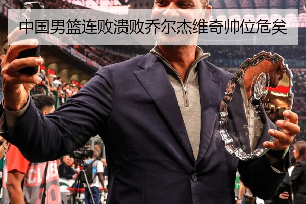 中国男篮连败溃败乔尔杰维奇帅位危矣
